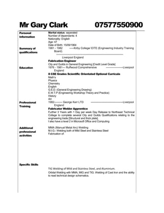 Mr Gary Clark 07577550900
Personal
Information
Marital status: seperated
Number of dependants: 4
Nationality: English
Age: 47
Date of Birth: 15/09/1964
Summary of
qualifications
1981 - 1982 -----Kirby College/ EITE (Engineering Industry Training
Board)
---------------------------------------------------------------------------
Liverpool England
Fabrication Engineer
City and Guilds in General Engineering [Credit Level Grade]
Education 1976 - 1981--- Ruffwood Comprehensive -------------------Liverpool
England
8 CSE Grades Scientific Orientated Optional Curricula
Math’s
Physics
Chemistry
English
G.E.D. (General Engineering Drawing)
E.W.T.P (Engineering Workshop Theory and Practice)
History
Art
Professional
Training
1982--------- George Kerr LTD ------------------------------------Liverpool
England
Fabricator Welder Apprentice
Further 3 Years with 1 Day per week Day Release to Northeast Technical
Collage to complete several City and Guilds Qualifications relating to the
engineering trade [Structural and thick plate].
I also have a level 2 in Microsoft Office and Computing
Additional
professional
activities
MMA (Manual Metal Arc) Welding
M.I.G.- Welding both of Mild Steel and Stainless Steel
Fabrication of:
Specific Skills
TIG Welding of Mild and Stainless Steel, and Aluminium.
Orbital Welding with MMA, MIG and TIG. Welding of Cast Iron and the ability
to read technical design schematics.
 
