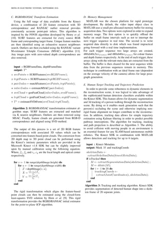 MENG IN ELECTRONIC SYSTEMS, SEPTEMBER 2016 7
C. RGBD/RANSAC Transform Estimation
Using the full range of data available from the Kinect
device, a combination of 2D feature extraction with 3D
correspondence and RANSAC outlier removal provides
consistently accurate point-pair inliers. This algorithm is
inspired by the FOVIS algorithm developed by Henry et al.
[10]. SURF features are extracted for every source RGB
frame and corresponding target frame. Unique feature matches
are then identiﬁed using an exhaustive nearest neighbours
search. Outliers are then excluded using the RANSAC variant
M-estimator SAmple Consensus (MSAC) algorithm [11].
Any image pairs with zero-valued depth correspondence are
also removed.
input : RGBFrameData, depthFrameData
output: T∗
1 srcPoints ←SURFFeatures(srcRGBFrame);
2 trgtPoints ←SURFFeatures(trgtRGBFrame);
3 pairIndxs ←matchFeatures(srcPoints, trgtPoints);
4 inlierIndxs ←estimateMSAC(pairIndxs);
5 srcCloud ←genFeatCloud(inlierIndxs, srcdFrame);
6 trgtCloud ←genFeatCloud(inlierIndxs, srgtdFrame);
7 T∗
←estimateSVDtForm(srcCloud, trgtCloud);
Algorithm 2: RGBD/RANSAC transformation estimator al-
gorithm steps. SURF features are extracted and matched
via K nearest neighbours. Outliers are then removed using
MSAC. Finally, feature clouds are generated from RGB-D
correspondence and aligned using SVD method.
The output of this process is a set of 2D RGB feature
correspondences with associated 3D values which can be
converted into feature-based point clouds. The conversion from
2D depth map to 3D point cloud can be performed using
the Kinect’s intrinsic parameters which are provided in the
Microsoft Kinect v1.8 SDK but can be slightly improved
upon by manual calibration using the following equation.
Where, fx, fy and cx, cy are the focal length and optical center
respectively.
for v ← 1 to range(depthImage.height) do
for u ← 1 to range(depthImage.width) do
Z =depthImage[v, u];
X = (u−cx)·Z
fx
;
Y =
(u−cy)·Z
fy
;
end
end
The rigid transformation which aligns the feature-based
point clouds can then be estimated using the closed-form
least-squares SVD solution by Horn et al. [9]. This rigid
transformation provides the RGBD/RANSAC initial estimator
for the point-to-plane ICP algorithm.
D. Memory Management
MATLAB was the chosen platform for rapid prototype
development. By default, the video input object class in
MATLAB uses a small pre-allocated memory buffer for storing
acquisition data. Two options were explored in order to expand
memory usage. The ﬁrst option is to quickly ofﬂoad the
buffer on small frame intervals such as not to interrupt the
next trigger sequence in real time. The second is to write
acquired data directly to disk which was found impractical
going forward with a real time implementation.
For each trigger sequence two large arrays are created,
480x640x3xnframes and 480x640xnframes for colour frames
and depth frames respectively. At the end of each trigger, these
arrays along with the relevant meta data are extracted from the
buffer. The buffer is then cleared for the next sequence while
data from the previous sequences remain in memory. This
technique in combination with an ideal frame rate (dependent
on the average velocity of the camera) allows for large pose-
graph generation.
E. Human Target Tracking and Trajectory Prediction
In order to provide some robustness to dynamic elements in
the reconstruction scene, it was logical to take advantage of
the sophisticated human detection classiﬁers available within
the Kinect SDK. This feature allows for dynamic segmentation
and 3d tracking of a person walking through the reconstruction
scene. By doing so it enables mask generation such that the
person(s) occluding the scene and otherwise implying non-
rigid frame alignment no longer contribute to the reconstruc-
tion. In addition, tracking data allows for simple trajectory
estimation using Kalman ﬁltering in order to predict possible
pathway interceptions. The algorithm for tracking, masking
and path projection is described as Algorithm 3. The ability
to avoid collision with moving people in an environment is
an essential feature for any SLAM-based autonomous mobile
robotics. The Kinect SDK in combination with MATLAB
allows detection and tracking for up to 6 targets.
input : Kinect Metadata
output: Mask M and trackingCoords
skeletonData ←
extractSekeltonData(kinectMetaData);
if isTracked then
M ← extractSegmentationData(skeletonData) ;
M ← dilate(M);
for i ← 1 to 20 do
trackingCoords ←
extractJointCoordinates(i, skeletonData);
end
end
Algorithm 3: Tracking and masking algorithm. Kinect SDK
provides segmentation of detected human shape into a skele-
ton frame of 20 separate joints.
 