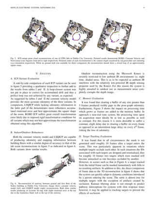 MENG IN ELECTRONIC SYSTEMS, SEPTEMBER 2016 9
Fig. 5. ICP-variant point cloud reconstructions of one of CIPA labs in Dublin City University. Pictured results demonstrate RGBD, Constant Velocity and
Non-Linear Least Squares from left to right respectively. Pictured center of each reconstruction is the camera origin visualised by red,green,blue axes denoting
x,y,z orientation respectively. While no ground truth was available for direct comparison the reconstruction should show a closed loop of an approximately
square room.
V. ANALYSIS
A. ICP-Variant Evaluation
A side-by-side comparison of each ICP variant can be seen
in ﬁgure 5 providing a qualitative inspection to further add to
the results from tables I and II. A loop-closure system was
not put in place to correct for accumulated drift and thus a
perfect loop was not achieved by any variant, as expected.
As suggested by tables I and II the constant velocity model
provides the most accurate odometry of the three variants. In
comparison, LSQICP while lacking odometry information in
the latter part of the demonstrates more robustness accumu-
lated rotational error and best approximates the square shape
of the room. RGBD ICP suffers great overall transformation
error likely due to imposed rigid transformation conditions for
all variants which may not best approximate the transformation
obtained using this algorithm.
B. Indoor/Outdoor Robustness
Both the constant velocity model and LSQICP are capable
of producing odometry and mapping information between
building ﬂoors with a similar degree of accuracy to that of the
lab scene reconstructions in ﬁgure 5 as indicated in ﬁgure 6.
Both variants show similar results.
Fig. 6. Reconstruction of stairway between ground and ﬁrst ﬂoor of the
Stokes building at Dublin City University. Image shows constant velocity
model (left) and LSQICP model (right) reconstruction. Both show similar
results producing an accurate 3d map with slight rotational error at the top
due to the featureless blank wall at the top of the stairway.
Outdoor reconstruction using the Microsoft Kinect is
severely restricted to low ambient IR environments i.e. night
time, shaded areas. This is as to be expected as ambient IR
interferes with the relatively low-powered IR depth sensing
projector used by the Kinect. For this reason the system is
highly unsuited to outdoor use as measurement noise com-
pletely corrupts the depth image.
C. Memory Evaluation
It was found that clearing a buffer of any size greater than
5 frames produced visible gaps in the pose-graph odometry.
Furthermore, Figure 3 shows the impact on processing time
which grows as frames are added to the memory buffer. In
approach a near-real time system, the processing time spent
on acquisition must ideally be as low as possible as well
as constant. For this reason it is more desirable to suffer a
constant, slight delay due to clearing a buffer on every frame
as opposed to an intermittent large delay on every nth
frame,
risking the loss of odometry.
D. Target Tracking Evaluation
It was found that in all circumstances the mask is not
generated until roughly 10 frames after a target enters the
scene. This was particularly apparent in situations where
multiple targets occlude each other. In such situations the IDs
associated with each targets are dropped and reinitialised, thus
for roughly 10 frames two targets which were masked will
become unmasked as one becomes occluded by another.
However, in scenes such as that in Figure 4, a target tracked
from the initial frame can be masked immediately with little to
no resulting artifacts. In addition to this, the direct comparison
of frame data to the 3D reconstruction in ﬁgure 4 shows that
the system can quickly adapt to dynamic conditions introduced
by a person entering the scene. The same is almost true for
multiple targets with the exception of artifacts created by
occlusion. Kalman ﬁltering alone is not enough to predict
pathway interceptions for systems with slow response times
however, it may be applied to tracking targets to prevent the
effects of occlusion.
 