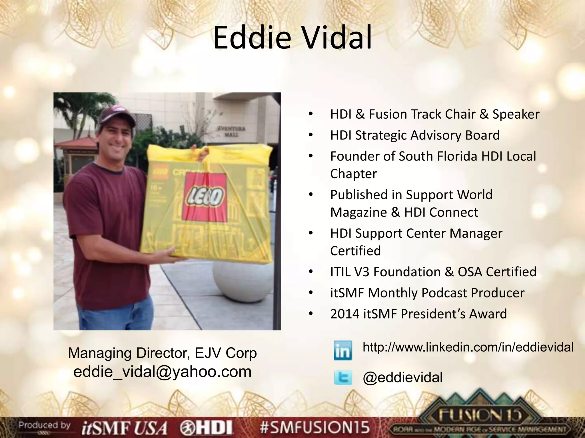 Eddie Vidal
• HDI & Fusion Track Chair & Speaker
• HDI Strategic Advisory Board
• Founder of South Florida HDI Local
Chapter
• Published in Support World
Magazine & HDI Connect
• HDI Support Center Manager
Certified
• ITIL V3 Foundation & OSA Certified
• itSMF Monthly Podcast Producer
• 2014 itSMF President’s Award
Managing Director, EJV Corp
eddie_vidal@yahoo.com @eddievidal
http://www.linkedin.com/in/eddievidal
 