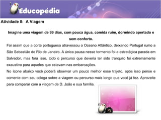Atividade 8: A Viagem
Imagine uma viagem de 99 dias, com pouca água, comida ruim, dormindo apertado e
sem conforto.
Foi assim que a corte portuguesa atravessou o Oceano Atlântico, deixando Portugal rumo a
São Sebastião do Rio de Janeiro. A única pausa nesse tormento foi a estratégica parada em
Salvador, mas fora isso, todo o percurso que deveria ter sido tranquilo foi extremamente
exaustivo para aqueles que estavam nas embarcações.
No ícone abaixo você poderá observar um pouco melhor esse trajeto, após isso pense e
comente com seu colega sobre a viagem ou percurso mais longo que você já fez. Aproveite
para comparar com a viagem de D. João e sua família.
 