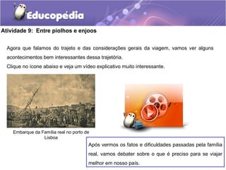 Atividade 9: Entre piolhos e enjoos
Agora que falamos do trajeto e das considerações gerais da viagem, vamos ver alguns
acontecimentos bem interessantes dessa trajetória.
Clique no ícone abaixo e veja um vídeo explicativo muito interessante.
Embarque da Família real no porto de
Lisboa
Após vermos os fatos e dificuldades passadas pela família
real, vamos debater sobre o que é preciso para se viajar
melhor em nosso país.
 