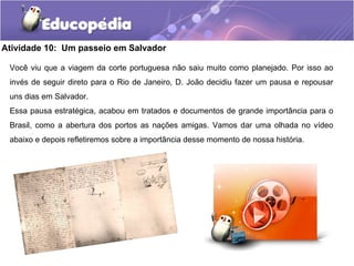 Atividade 10: Um passeio em Salvador
Você viu que a viagem da corte portuguesa não saiu muito como planejado. Por isso ao
invés de seguir direto para o Rio de Janeiro, D. João decidiu fazer um pausa e repousar
uns dias em Salvador.
Essa pausa estratégica, acabou em tratados e documentos de grande importância para o
Brasil, como a abertura dos portos as nações amigas. Vamos dar uma olhada no vídeo
abaixo e depois refletiremos sobre a importância desse momento de nossa história.
 