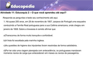 Atividade 11: Educoquiz 2 – O que você aprendeu até aqui?
Responda as perguntas e teste seu conhecimento até aqui.
1. Há quase 200 anos, em 29 de novembro de 1807, zarpava de Portugal uma esquadra
conduzindo a Família Real portuguesa para a sua Colônia americana, onde chegou em
janeiro de 1808. Sobre a travessia é correto afirmar que:
a)Transcorreu de forma muito tranquila e confortável.
b)A frota foi escoltada pela marinha inglesa.
c)As questões de higiene dos tripulantes foram resolvidas de forma satisfatória.
d)Por ter sido uma viagem planejada com antecedência, os portugueses mandaram
inúmeros navios de carga que antecederam em meses os navios de passageiros.
 