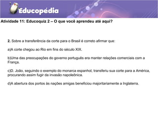Atividade 11: Educoquiz 2 – O que você aprendeu até aqui?
2. Sobre a transferência da corte para o Brasil é correto afirmar que:
a)A corte chegou ao Rio em fins do século XIX.
b)Uma das preocupações do governo português era manter relações comerciais com a
França.
c)D. João, seguindo o exemplo do monarca espanhol, transferiu sua corte para a América,
procurando assim fugir da invasão napoleônica.
d)A abertura dos portos às nações amigas beneficiou majoritariamente a Inglaterra.
 