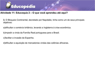 Atividade 11: Educoquiz 2 – O que você aprendeu até aqui?
3. O Bloqueio Continental, decretado por Napoleão, tinha como um de seus principais
objetivos:
a)dificultar o comércio britânico, levando a Inglaterra à crise econômica.
b)impedir a vinda da Família Real portuguesa para o Brasil.
c)facilitar a invasão da Espanha.
d)dificultar a aquisição de mercadorias vindas das colônias africanas.
 