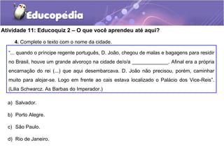 Atividade 11: Educoquiz 2 – O que você aprendeu até aqui?
“... quando o príncipe regente português, D. João, chegou de malas e bagagens para residir
no Brasil, houve um grande alvoroço na cidade de/o/a _____________. Afinal era a própria
encarnação do rei (...) que aqui desembarcava. D. João não precisou, porém, caminhar
muito para alojar-se. Logo em frente ao cais estava localizado o Palácio dos Vice-Reis”.
(Lilia Schwarcz. As Barbas do Imperador.)
4. Complete o texto com o nome da cidade.
a) Salvador.
b) Porto Alegre.
c) São Paulo.
d) Rio de Janeiro.
 