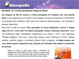 Atividade 12: A corte portuguesa chega ao Brasil
Na chegada ao Rio de Janeiro, a Corte portuguesa foi recebida com uma grande
festa: o povo aglomerou-se no porto e nas principais ruas para acompanhar a Família Real
em procissão até a Catedral, onde, após uma missa em ação de graças, o rei concedeu o
primeiro "beija-mão".
Mas onde a corte iria morar? Para acomodar os novos habitantes e tornar a cidade
digna de ser a nova sede do Império português, muitas mudanças ocorreram. Duas
mil residências foram requisitadas, pregando-se nas portas o "P.R.", que significava
"Príncipe Regente", mas que o povo logo traduziu como "Ponha-se na Rua". Prédios
públicos, quartéis, igrejas e conventos também foram ocupados. A cidade passou por
uma reforma geral: limpeza de ruas, pinturas nas fachadas dos prédios e apreensão
de animais.
Clique no ícone e saiba mais sobre o momento da
chegada da Família Real ao Rio de Janeiro. Compare essa
chegada com o que acontece hoje quando recebemos um
astro ou uma pessoa muito importante em nossa cidade.
 