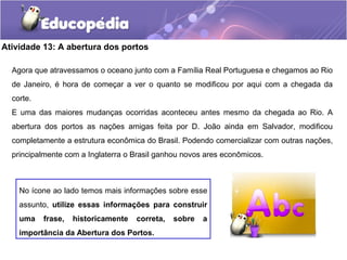 Atividade 13: A abertura dos portos
Agora que atravessamos o oceano junto com a Família Real Portuguesa e chegamos ao Rio
de Janeiro, é hora de começar a ver o quanto se modificou por aqui com a chegada da
corte.
E uma das maiores mudanças ocorridas aconteceu antes mesmo da chegada ao Rio. A
abertura dos portos as nações amigas feita por D. João ainda em Salvador, modificou
completamente a estrutura econômica do Brasil. Podendo comercializar com outras nações,
principalmente com a Inglaterra o Brasil ganhou novos ares econômicos.
No ícone ao lado temos mais informações sobre esse
assunto, utilize essas informações para construir
uma frase, historicamente correta, sobre a
importância da Abertura dos Portos.
 