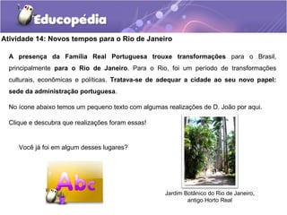 Atividade 14: Novos tempos para o Rio de Janeiro
A presença da Família Real Portuguesa trouxe transformações para o Brasil,
principalmente para o Rio de Janeiro. Para o Rio, foi um período de transformações
culturais, econômicas e políticas. Tratava-se de adequar a cidade ao seu novo papel:
sede da administração portuguesa.
No ícone abaixo temos um pequeno texto com algumas realizações de D. João por aqui.
Clique e descubra que realizações foram essas!
Você já foi em algum desses lugares?
Jardim Botânico do Rio de Janeiro,
antigo Horto Real
 