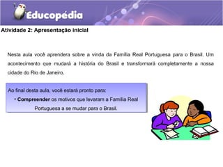 Atividade 2: Apresentação inicial
Nesta aula você aprendera sobre a vinda da Família Real Portuguesa para o Brasil. Um
acontecimento que mudará a história do Brasil e transformará completamente a nossa
cidade do Rio de Janeiro.
Ao final desta aula, você estará pronto para:
• Compreender os motivos que levaram a Família Real
Portuguesa a se mudar para o Brasil.
Ao final desta aula, você estará pronto para:
• Compreender os motivos que levaram a Família Real
Portuguesa a se mudar para o Brasil.
 