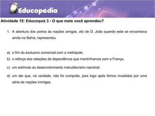 Atividade 15: Educoquiz 3 - O que mais você aprendeu?
1. A abertura dos portos às nações amigas, ato de D. João quando este se encontrava
ainda na Bahia, representou
a) o fim do exclusivo comercial com a metrópole.
b) o reforço das relações de dependência que mantínhamos com a França.
c) um estímulo ao desenvolvimento manufatureiro nacional.
d) um ato que, na verdade, não foi cumprido, pois logo após fomos invadidos por uma
série de nações inimigas.
 