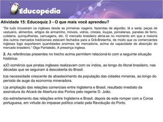 Atividade 15: Educoquiz 3 - O que mais você aprendeu?
“De tudo trouxeram os ingleses desde as primeiras viagens: fazendas de algodão, lã e seda; peças de
vestuário, alimentos, artigos de armarinho, móveis, vidros, cristais, louças, porcelanas, panelas de ferro,
cutelaria, quinquilharias, carruagens, etc. O mercado brasileiro abria-se no momento em que a maioria
dos outros mercados tradicionais estavam fechados para a Grã-Bretanha, de modo que os comerciantes
ingleses logo exportaram quantidades enormes de mercadoria, acima da capacidade de absorção do
mercado brasileiro.” Olga Pantaleão, A presença inglesa.
2. As referências presentes no trecho acima permitem relacioná-lo com a seguinte situação
histórica:
a)O comércio que piratas ingleses realizavam com os índios, ao longo do litoral brasileiro, nas
décadas que se seguiram à descoberta do Brasil.
b)a necessidade crescente de abastecimento da população das cidades mineiras, ao longo do
período de auge da economia mineradora.
c)a ampliação das relações comerciais entre Inglaterra e Brasil, resultado imediato da
assinatura do Alvará de Abertura dos Portos pelo regente D. João.
d)o estreitamento das relações entre Inglaterra e Brasil, depois de este romper com a Coroa
portuguesa, em virtude do impasse político criado pela Revolução do Porto.
 