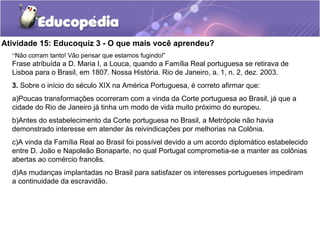Atividade 15: Educoquiz 3 - O que mais você aprendeu?
“Não corram tanto! Vão pensar que estamos fugindo!”
Frase atribuída a D. Maria I, a Louca, quando a Família Real portuguesa se retirava de
Lisboa para o Brasil, em 1807. Nossa História. Rio de Janeiro, a. 1, n. 2, dez. 2003.
3. Sobre o início do século XIX na América Portuguesa, é correto afirmar que:
a)Poucas transformações ocorreram com a vinda da Corte portuguesa ao Brasil, já que a
cidade do Rio de Janeiro já tinha um modo de vida muito próximo do europeu.
b)Antes do estabelecimento da Corte portuguesa no Brasil, a Metrópole não havia
demonstrado interesse em atender às reivindicações por melhorias na Colônia.
c)A vinda da Família Real ao Brasil foi possível devido a um acordo diplomático estabelecido
entre D. João e Napoleão Bonaparte, no qual Portugal comprometia-se a manter as colônias
abertas ao comércio francês.
d)As mudanças implantadas no Brasil para satisfazer os interesses portugueses impediram
a continuidade da escravidão.
 