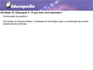 Atividade 15: Educoquiz 3 - O que mais você aprendeu?
Continuação da questão 4
d)a criação da Imprensa Régia, a instalação da iluminação a gás e a construção da primeira
estrada de ferro do Brasil.
 