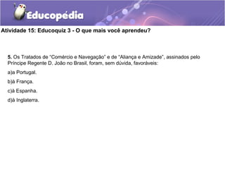 Atividade 15: Educoquiz 3 - O que mais você aprendeu?
5. Os Tratados de “Comércio e Navegação” e de “Aliança e Amizade”, assinados pelo
Príncipe Regente D. João no Brasil, foram, sem dúvida, favoráveis:
a)a Portugal.
b)à França.
c)à Espanha.
d)à Inglaterra.
 