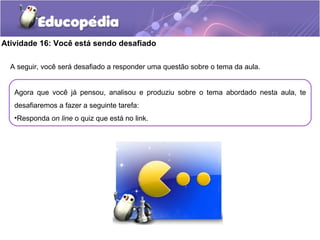 Atividade 16: Você está sendo desafiado
A seguir, você será desafiado a responder uma questão sobre o tema da aula.
Agora que você já pensou, analisou e produziu sobre o tema abordado nesta aula, te
desafiaremos a fazer a seguinte tarefa:
•Responda on line o quiz que está no link.
 