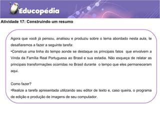 Atividade 17: Construindo um resumo
Agora que você já pensou, analisou e produziu sobre o tema abordado nesta aula, te
desafiaremos a fazer a seguinte tarefa:
•Construa uma linha do tempo aonde se destaque os principais fatos que envolvem a
Vinda da Família Real Portuguesa ao Brasil e sua estadia. Não esqueça de relatar as
principais transformações ocorridas no Brasil durante o tempo que eles permaneceram
aqui.
Como fazer?
•Realize a tarefa apresentada utilizando seu editor de texto e, caso queira, o programa
de edição e produção de imagens de seu computador.
 