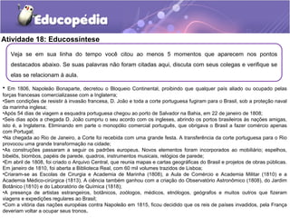 Atividade 18: Educossíntese
Veja se em sua linha do tempo você citou ao menos 5 momentos que aparecem nos pontos
destacados abaixo. Se suas palavras não foram citadas aqui, discuta com seus colegas e verifique se
elas se relacionam à aula.
• Em 1806, Napoleão Bonaparte, decretou o Bloqueio Continental, proibindo que qualquer país aliado ou ocupado pelas
forças francesas comercializasse com a Inglaterra;
•Sem condições de resistir à invasão francesa, D. João e toda a corte portuguesa fugiram para o Brasil, sob a proteção naval
da marinha inglesa;
•Após 54 dias de viagem a esquadra portuguesa chegou ao porto de Salvador na Bahia, em 22 de janeiro de 1808;
•Seis dias após a chegada D. João cumpriu o seu acordo com os ingleses, abrindo os portos brasileiros às nações amigas,
isto é, a Inglaterra. Eliminando em parte o monopólio comercial português, que obrigava o Brasil a fazer comércio apenas
com Portugal;
•Na chegada ao Rio de Janeiro, a Corte foi recebida com uma grande festa. A transferência da corte portuguesa para o Rio
provocou uma grande transformação na cidade;
•As construções passaram a seguir os padrões europeus. Novos elementos foram incorporados ao mobiliário; espelhos,
bibelôs, biombos, papéis de parede, quadros, instrumentos musicais, relógios de parede;
•Em abril de 1808, foi criado o Arquivo Central, que reunia mapas e cartas geográficas do Brasil e projetos de obras públicas.
Em janeiro de 1810, foi aberta a Biblioteca Real, com 60 mil volumes trazidos de Lisboa;
•Criaram-se as Escolas de Cirurgia e Academia de Marinha (1808), a Aula de Comércio e Academia Militar (1810) e a
Academia Médico-cirúrgica (1813). A ciência também ganhou com a criação do Observatório Astronômico (1808), do Jardim
Botânico (1810) e do Laboratório de Química (1818);
•A presença de artistas estrangeiros, botânicos, zoólogos, médicos, etnólogos, geógrafos e muitos outros que fizeram
viagens e expedições regulares ao Brasil;
•Com a vitória das nações européias contra Napoleão em 1815, ficou decidido que os reis de países invadidos, pela França
deveriam voltar a ocupar seus tronos.
 