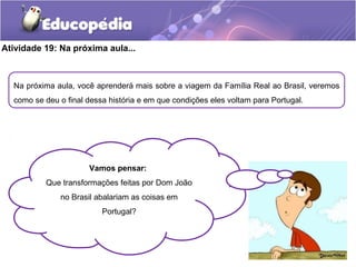 Atividade 19: Na próxima aula...
Na próxima aula, você aprenderá mais sobre a viagem da Família Real ao Brasil, veremos
como se deu o final dessa história e em que condições eles voltam para Portugal.
Vamos pensar:
Que transformações feitas por Dom João
no Brasil abalariam as coisas em
Portugal?
 