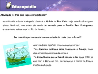 Atividade 4: Por que isso é importante?
Na atividade anterior você pode observar a Quinta da Boa Vista. Hoje esse local abriga o
Museu Nacional, mas antes ele serviu de moradia para a Família Real Portuguesa
enquanto ela esteve aqui no Rio de Janeiro.
Por que é importante estudarmos a vinda da corte para o Brasil?
Através desse episódio podemos compreender:
as disputas políticas entre Inglaterra e França, duas
das principais potências da época e
a importância que o Brasil passou a ter após 1808, já
que com a Corte no Rio, ele tornou-se o centro de todo o
império português.
 