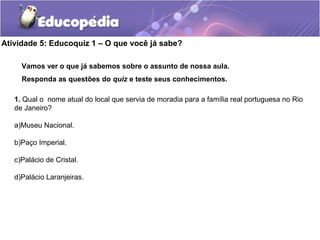 Atividade 5: Educoquiz 1 – O que você já sabe?
Vamos ver o que já sabemos sobre o assunto de nossa aula.
Responda as questões do quiz e teste seus conhecimentos.
1. Qual o nome atual do local que servia de moradia para a família real portuguesa no Rio
de Janeiro?
a)Museu Nacional.
b)Paço Imperial.
c)Palácio de Cristal.
d)Palácio Laranjeiras.
 