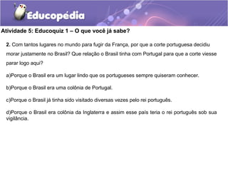 Atividade 5: Educoquiz 1 – O que você já sabe?
2. Com tantos lugares no mundo para fugir da França, por que a corte portuguesa decidiu
morar justamente no Brasil? Que relação o Brasil tinha com Portugal para que a corte viesse
parar logo aqui?
a)Porque o Brasil era um lugar lindo que os portugueses sempre quiseram conhecer.
b)Porque o Brasil era uma colônia de Portugal.
c)Porque o Brasil já tinha sido visitado diversas vezes pelo rei português.
d)Porque o Brasil era colônia da Inglaterra e assim esse país teria o rei português sob sua
vigilância.
 