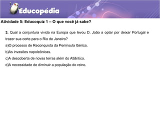 Atividade 5: Educoquiz 1 – O que você já sabe?
3. Qual a conjuntura vivida na Europa que levou D. João a optar por deixar Portugal e
trazer sua corte para o Rio de Janeiro?
a)O processo de Reconquista da Península Ibérica.
b)As invasões napoleônicas.
c)A descoberta de novas terras além do Atlântico.
d)A necessidade de diminuir a população do reino.
 