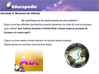 Atividade 6: Momento de reflexão
Se você fosse um rei, você moraria em uma colônia?
Essa é uma das reflexões que fazemos quando pensamos na vinda da corte portuguesa
para o Brasil. Que motivos levariam a Família Real a deixar todas as pompas da
Europa e vir morar aqui?
Clique no ícone abaixo e tente entender os motivos dessa mudança.
Depois pense se você faria uma aventura dessa.
 