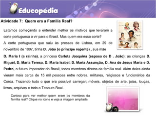 Atividade 7: Quem era a Família Real?
D. Maria I (a rainha), a princesa Carlota Joaquina (esposa de D . João); as crianças D.
Miguel, D. Maria Teresa, D. Maria Isabel, D. Maria Assunção, D. Ana de Jesus Maria e D.
Pedro, o futuro imperador do Brasil, todos membros diretos da família real. Além deles ainda
vieram mais cerca de 15 mil pessoas entre nobres, militares, religiosos e funcionários da
Coroa. Trazendo tudo o que era possível carregar; móveis, objetos de arte, joias, louças,
livros, arquivos e todo o Tesouro Real.
Curioso para ver melhor quem eram os membros da
família real? Clique no ícone e veja a imagem ampliada
Estamos começando a entender melhor os motivos que levaram a
corte portuguesa a vir para o Brasil. Mas quem era essa corte?
A corte portuguesa que saiu às pressas de Lisboa, em 29 de
novembro de 1807, tinha D. João (o príncipe regente) , sua mãe
 