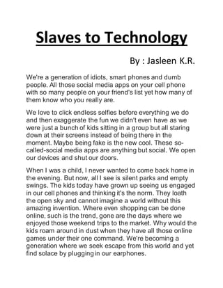 Slaves to Technology
By : Jasleen K.R.
We're a generation of idiots, smart phones and dumb
people. All those social media apps on your cell phone
with so many people on your friend's list yet how many of
them know who you really are.
We love to click endless selfies before everything we do
and then exaggerate the fun we didn't even have as we
were just a bunch of kids sitting in a group but all staring
down at their screens instead of being there in the
moment. Maybe being fake is the new cool. These so-
called-social media apps are anything but social. We open
our devices and shut our doors.
When I was a child, I never wanted to come back home in
the evening. But now, all I see is silent parks and empty
swings. The kids today have grown up seeing us engaged
in our cell phones and thinking it's the norm. They loath
the open sky and cannot imagine a world without this
amazing invention. Where even shopping can be done
online, such is the trend, gone are the days where we
enjoyed those weekend trips to the market. Why would the
kids roam around in dust when they have all those online
games under their one command. We're becoming a
generation where we seek escape from this world and yet
find solace by plugging in our earphones.
 