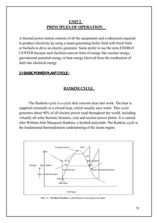 UNIT2
PRINCIPLES OF OPERATION
A thermal power station consists of all the equipments and a subsystem required
to produce electricity by using a steam generating boiler fired with fossil fuels
or biofuels to drive an electric generator. Some prefer to use the term ENERGY
CENTER because such facilities convert form of energy like nuclear energy,
gravitational potential energy or heat energy (derived from the combustion of
fuel) into electrical energy.
2.1BASICPOWERPLANTCYCLE:
RANKINE CYCLE
The Rankine cycle is a cycle that converts heat into work. The heat is
supplied externally to a closed loop, which usually uses water. This cycle
generates about 80% of all electric power used throughout the world, including
virtually all solar thermal, biomass, coal and nuclear power plants. It is named
after William John Macquorn Rankine, a Scottish polymath. The Rankine cycle is
the fundamental thermodynamic underpinning of the steam engine.
13
 