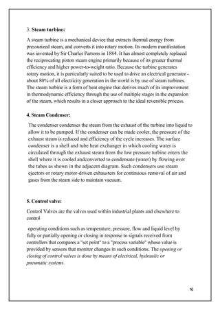 3. Steam turbine:
A steam turbine is a mechanical device that extracts thermal energy from
pressurized steam, and converts it into rotary motion. Its modern manifestation
was invented by Sir Charles Parsons in 1884. It has almost completely replaced
the reciprocating piston steam engine primarily because of its greater thermal
efficiency and higher power-to-weight ratio. Because the turbine generates
rotary motion, it is particularly suited to be used to drive an electrical generator -
about 80% of all electricity generation in the world is by use of steam turbines.
The steam turbine is a form of heat engine that derives much of its improvement
in thermodynamic efficiency through the use of multiple stages in the expansion
of the steam, which results in a closer approach to the ideal reversible process.
4. Steam Condenser:
The condenser condenses the steam from the exhaust of the turbine into liquid to
allow it to be pumped. If the condenser can be made cooler, the pressure of the
exhaust steam is reduced and efficiency of the cycle increases. The surface
condenser is a shell and tube heat exchanger in which cooling water is
circulated through the exhaust steam from the low pressure turbine enters the
shell where it is cooled andconverted to condensate (water) by flowing over
the tubes as shown in the adjacent diagram. Such condensers use steam
ejectors or rotary motor-driven exhausters for continuous removal of air and
gases from the steam side to maintain vacuum.
5. Control valve:
Control Valves are the valves used within industrial plants and elsewhere to
control
operating conditions such as temperature, pressure, flow and liquid level by
fully or partially opening or closing in response to signals received from
controllers that compares a "set point" to a "process variable" whose value is
provided by sensors that monitor changes in such conditions. The opening or
closing of control valves is done by means of electrical, hydraulic or
pneumatic systems.
16
 