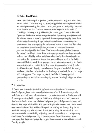 5. Boiler Feed Pump:
A Boiler Feed Pump is a specific type of pump used to pump water into
steam boiler. The water may be freshly supplied or retuning condensation
of steam produced by the boiler. These pumps are normally high pressure
units that use suction from a condensate return system and can be of
centrifugal pump type or positive displacement type. Construction and
Operation feed water pumps range from sizes upto many horsepower and
the electric motor is usually separated from the pump body by some form
of mechanical coupling. Large industrial condensate pumps may also
serve as the feed water pump. In either case, to force water into the boiler,
the pump must generate sufficient pressure to overcome the steam
pressure developed by the boiler. This is usually accomplished through
the use of centrifugal pump. Feed water pumps usually run intermittently
and are controlled by a float switch or other similar level-sensing device
energizing the pump when it detects a lowered liquid level in the boiler
substantially increased. Some pumps contain a two stage switch. As liquid
lowers to the trigger point of the first stage, the pump is activated.If the
liquid continues to drop (perhaps because the pump has failed, its supply
has been cut-off or exhausted, or its discharge is blocked),the second stage
will be triggered. This stage may switch off the boiler equipment
(preventing the boiler from running dry and overheating), trigger an alarm
or both.
7. De-aerator:
A De-aerator is a boiler feed device for air removal and used to remove
dissolved gases from water to make it non-corrosive. A de-aerator typically
includes a vertical domed de-aeration section as the de-aeration feed water tank.
A steam generating boiler requires that the circulating steam, condensate and
feed water should be devoid of dissolved gases, particularly corrosive ones and
dissolved or suspended solids. The gases will give rise to corrosion of the metal
(due to cavitations). The solids will deposit on heating surfaces giving rise to
localized heating and tube ruptures due to overheating. De-aerator level and
pressure must be controlled by adjusting control valves-the level by regulating
condensate flow and pressure by regulating steam flow. Most de-aerators
guarantee that if operated properly, oxygen in de-aerated water will not exceed
7ppb by weight.
17
 