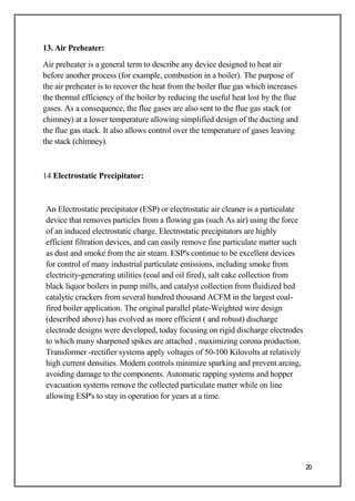 13. Air Preheater:
Air preheater is a general term to describe any device designed to heat air
before another process (for example, combustion in a boiler). The purpose of
the air preheater is to recover the heat from the boiler flue gas which increases
the thermal efficiency of the boiler by reducing the useful heat lost by the flue
gases. As a consequence, the flue gases are also sent to the flue gas stack (or
chimney) at a lower temperature allowing simplified design of the ducting and
the flue gas stack. It also allows control over the temperature of gases leaving
the stack (chimney).
14 Electrostatic Precipitator:
An Electrostatic precipitator (ESP) or electrostatic air cleaner is a particulate
device that removes particles from a flowing gas (such As air) using the force
of an induced electrostatic charge. Electrostatic precipitators are highly
efficient filtration devices, and can easily remove fine particulate matter such
as dust and smoke from the air steam. ESP's continue to be excellent devices
for control of many industrial particulate emissions, including smoke from
electricity-generating utilities (coal and oil fired), salt cake collection from
black liquor boilers in pump mills, and catalyst collection from fluidized bed
catalytic crackers from several hundred thousand ACFM in the largest coal-
fired boiler application. The original parallel plate-Weighted wire design
(described above) has evolved as more efficient ( and robust) discharge
electrode designs were developed, today focusing on rigid discharge electrodes
to which many sharpened spikes are attached , maximizing corona production.
Transformer -rectifier systems apply voltages of 50-100 Kilovolts at relatively
high current densities. Modern controls minimize sparking and prevent arcing,
avoiding damage to the components. Automatic rapping systems and hopper
evacuation systems remove the collected particulate matter while on line
allowing ESP's to stay in operation for years at a time.
20
 