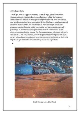 15. Fuel gas stack:
A Fuel gas stack is a type of chimney, a vertical pipe, channel or similar
structure through which combustion product gases called fuel gases are
exhausted to the outside air. Fuel gases are produced when coal, oil, natural
gas, wood or any other large combustion device. Fuel gas is usually composed
of carbon dioxide (CO2) and water vapor as well as nitrogen and excess
oxygen remaining from the intake combustion air. It also contains a small
percentage of pollutants such as particulates matter, carbon mono oxide,
nitrogen oxides and sulfur oxides. The flue gas stacks are often quite tall, up to
400 meters (1300 feet) or more, so as to disperse the exhaust pollutants over a
greater aria and thereby reduce the concentration of the pollutants to the levels
required by governmental environmental policies and regulations.
•
Fig 5 : Inside view of the Plant
21
 