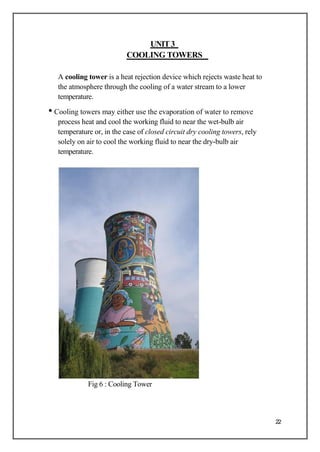 UNIT3
COOLING TOWERS
A cooling tower is a heat rejection device which rejects waste heat to
the atmosphere through the cooling of a water stream to a lower
temperature.
• Cooling towers may either use the evaporation of water to remove
process heat and cool the working fluid to near the wet-bulb air
temperature or, in the case of closed circuit dry cooling towers, rely
solely on air to cool the working fluid to near the dry-bulb air
temperature.
Fig 6 : Cooling Tower
22
 