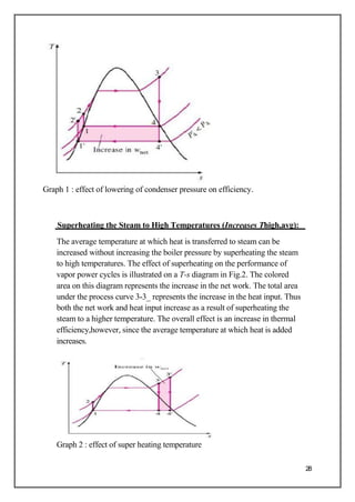 Graph 1 : effect of lowering of condenser pressure on efficiency.
Superheating the Steam to High Temperatures (Increases Thigh,avg):
The average temperature at which heat is transferred to steam can be
increased without increasing the boiler pressure by superheating the steam
to high temperatures. The effect of superheating on the performance of
vapor power cycles is illustrated on a T-s diagram in Fig.2. The colored
area on this diagram represents the increase in the net work. The total area
under the process curve 3-3_ represents the increase in the heat input. Thus
both the net work and heat input increase as a result of superheating the
steam to a higher temperature. The overall effect is an increase in thermal
efficiency,however, since the average temperature at which heat is added
increases.
Graph 2 : effect of super heating temperature
28
 