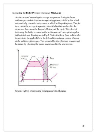 Increasing the Boiler Pressure (Increases Thigh,avg):
Another way of increasing the average temperature during the heat-
addition process is to increase the operating pressure of the boiler, which
automatically raises the temperature at which boiling takes place. This, in
turn, raises the average temperature at which heat is transferred to the
steam and thus raises the thermal efficiency of the cycle. The effect of
increasing the boiler pressure on the performance of vapor power cycles
is illustrated on a T-s diagram in Fig.3. Notice that for a fixed turbine inlet
temperature, the cycle shifts to the left and the moisture content of steam
at the turbine exit increases. This undesirable side effect can be corrected,
however, by reheating the steam, as discussed in the next section.
Graph 3 : effect of increasing boiler pressure to efficiency
29
 