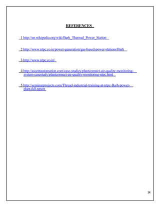 REFERENCES
1 http://en.wikipedia.org/wiki/Barh_Thermal_Power_Station
2 http://www.ntpc.co.in/power-generation/gas-based-power-stations/Barh
3 http://www.ntpc.co.in/
4 http://ascentautomation.com/case-studies/plantconnect-air-quality-monitoring-
system-casestudy/plantconnect-air-quality-monitoring-ntpc.html
5 http://seminarprojects.com/Thread-industrial-training-at-ntpc-Barh-power-
plant-full-report
24
 