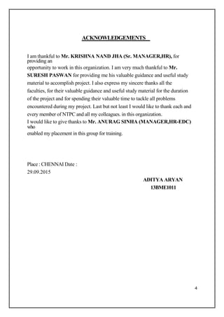 ACKNOWLEDGEMENTS
I am thankful to Mr. KRISHNA NAND JHA (Sr. MANAGER,HR), for
providing an
opportunity to work in this organization. I am very much thankful to Mr.
SURESH PASWAN for providing me his valuable guidance and useful study
material to accomplish project. I also express my sincere thanks all the
faculties, for their valuable guidance and useful study material for the duration
of the project and for spending their valuable time to tackle all problems
encountered during my project. Last but not least I would like to thank each and
every member of NTPC and all my colleagues. in this organization.
I would like to give thanks to Mr. ANURAG SINHA (MANAGER,HR-EDC)
who
enabled my placement in this group for training.
Place : CHENNAI Date :
29.09.2015
ADITYA ARYAN
13BME1011
4
 