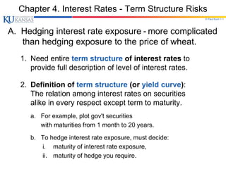 © Paul Koch 1-1
Chapter 4. Interest Rates - Term Structure Risks
A. Hedging interest rate exposure - more complicated
than hedging exposure to the price of wheat.
1. Need entire term structure of interest rates to
provide full description of level of interest rates.
2. Definition of term structure (or yield curve):
The relation among interest rates on securities
alike in every respect except term to maturity.
a. For example, plot gov't securities
with maturities from 1 month to 20 years.
b. To hedge interest rate exposure, must decide:
i. maturity of interest rate exposure,
ii. maturity of hedge you require.
 