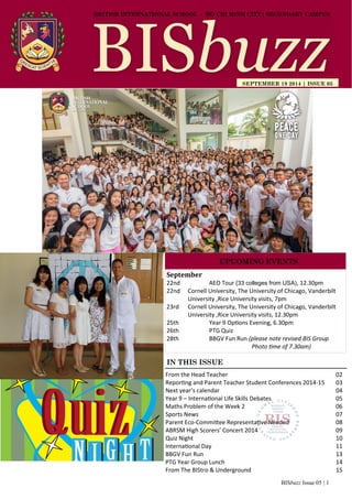 BISbuzz Issue 05 | 1
BRITISH INTERNATIONAL SCHOOL - HO CHI MINH CITY| SECONDARY CAMPUS
SEPTEMBER 19 2014 | ISSUE 05
IN THIS ISSUE
From the Head Teacher 02
Reporting and Parent Teacher Student Conferences 2014-15 03
Next year’s calendar 04
Year 9 – International Life Skills Debates 05
Maths Problem of the Week 2 06
Sports News 07
Parent Eco-Committee Representative Needed 08
ABRSM High Scorers’ Concert 2014 09
Quiz Night 10
International Day 11
BBGV Fun Run 13
PTG Year Group Lunch 14
From The BIStro & Underground 15
September
22nd AEO Tour (33 colleges from USA), 12.30pm
22nd Cornell University, The University of Chicago, Vanderbilt
University ,Rice University visits, 7pm
23rd Cornell University, The University of Chicago, Vanderbilt
University ,Rice University visits, 12.30pm
25th Year 9 Options Evening, 6.30pm
26th PTG Quiz
28th BBGV Fun Run (please note revised BIS Group
Photo time of 7.30am)
UPCOMING EVENTS
 