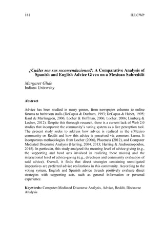 IULCWP181
¿Cuáles son sus recomendaciones?: A Comparative Analysis of
Spanish and English Advice Given on a Mexican Subreddit
Margaret Glide
Indiana University
Abstract
Advice has been studied in many genres, from newspaper columns to online
forums to bathroom stalls (DeCapua & Dunham, 1993; DeCapua & Huber, 1995;
Kaul de Marlangeon, 2006; Locher & Hoffman, 2006; Locher, 2006; Limberg &
Locher, 2012). Despite this thorough research, there is a current lack of Web 2.0
studies that incorporate the community’s voting system as a live perception tool.
The present study seeks to address how advice is realized in the r/Mexico
community on Reddit and how this advice is perceived via comment karma. It
incorporates methodologies from Locher (2006), Placencia (2012), and Computer
Mediated Discourse Analysis (Herring, 2004, 2013; Herring & Androutsopoulos,
2015). In particular, this study analyzed the meaning level of advice-giving (e.g.,
the supporting and head acts involved in realizing these moves) and the
interactional level of advice-giving (e.g., directness and community evaluation of
said advice). Overall, it finds that direct strategies containing unmitigated
imperatives are preferred advice realizations in this community. According to the
voting system, English and Spanish advice threads positively evaluate direct
strategies with supporting acts, such as general information or personal
experience.
Keywords: Computer-Mediated Discourse Analysis, Advice, Reddit, Discourse
Analysis
 
