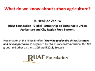 What do we know about urban agriculture?
Ir. Henk de Zeeuw
RUAF Foundation - Global Partnership on Sustainable Urban
Agriculture and City Region Food Systems
Presentation at the Policy Briefing “Growing food in the cities: Successes
and new opportunities”, organized by CTA, European Commission, the ACP
group and other partners, 10th April 2018, Brussels
 