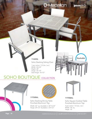 SOHO BOUTIQUE
1 per carton / 12 Lbs. ( ea )
Width: 24-3/4”
Depth: 28”
Heigh: 35-1/4”
Seat Heigh: 18-1/2”
Soho Stacking Sitting Chair
11AXSL
4 per carton / 12 Lbs. ( ea )
Width: 18” sq
Heigh: 18”
Soho Square Cocktail Table
Punched Aluminum Top
11TXBAL
Width: 42” sq Available in 30” & 34”
Heigh: 29-1/2” Available in 39-1/2”
Soho Stacking Dining Table
Punched Aluminum Top
11TXRAL
Stackable
SOHO BOUTIQUE COLLECTION
10Page sales@medallionfurniture.com 800.553.0071medallionfurniture.com
 