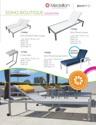 1 per carton / 29 Lbs. ( ea )
Width: 27”
Depth: 78”
Heigh: 39-1/2”
Seat Heigh: 15”
Soho Chaise Lounge
11CXSL
1 per carton / 30 Lbs. ( ea )
Width: 27”
Depth: 78”
Heigh: 39-1/2”
Seat Heigh: 15”
Soho Chaise Lounge w/arms
11DXSL
SOHO BOUTIQUE COLLECTION
1 per carton / 58 Lbs. ( ea )
Width: 54”
Depth: 78”
Heigh: 39-1/2”
Seat Heigh: 15”
Soho Double Chaise Lounge
11HXSL
1 per carton / 12 Lbs. ( ea )
Width: 17-3/4”
Depth: 10”
Heigh: 26”
C Side Table
11TXSL
Cushion
Optional
11Pagesales@medallionfurniture.com 800.553.0071medallionfurniture.com
 