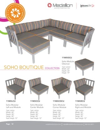 SOHO BOUTIQUE COLLECTION
1per carton
Width: 26”
Depth: 26”
Heigh: 19”
Soho Modular
Ottoman
11MXOCU
1per carton
Width: 28”
Depth: 28”
Heigh: 30”
Seat Heigh: 12”
Soho Modular
Corner Module
11MXCOCU
1per carton
Width: 28”
Depth: 28”
Heigh: 30”
Seat Heigh: 12”
Soho Modular
Center Module
11MXCCU
1per carton
Width: 28”
Depth: 28”
Heigh: 30”
Seat Heigh: 12”
Soho Modular
Right end Module
11MXRCU
1per carton
Width: 28”
Depth: 28”
Heigh: 30”
Seat Heigh: 12”
Soho Modular
Left end Module
11MXLCU
12Page sales@medallionfurniture.com 800.553.0071medallionfurniture.com
 