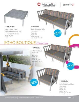 SOHO BOUTIQUE COLLECTION
1per carton
Width: 30”
Depth: 28”
Heigh: 30-1/2”
Seat Heigh: 12-1/2”
11MXCLCU
Soho Boutique Chair
1per carton
Width: 30”
Depth: 28”
Heigh: 30-1/2”
Seat Heigh: 12-1/2”
11MXCLCU
Soho Boutique Sofa
NEW
NEW
NEW
1per carton
Width: 30”
Depth: 28”
Heigh: 30-1/2”
Seat Heigh: 12-1/2”
11MXCLCU
Soho Boutique
Loveseat
1 per carton / 40 Lbs (ea)
Width: 34” sq
Heigh: 13”
Soho Coffee Table
Punched Aluminum Top
11MXCT (AL)
13Pagesales@medallionfurniture.com 800.553.0071medallionfurniture.com
 