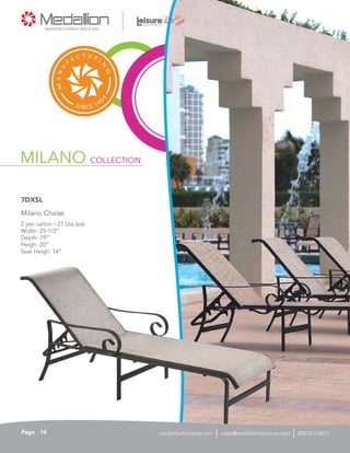MILANO COLLECTION
2 per carton / 27 Lbs (ea)
Width: 25-1/2”
Depth: 79”
Heigh: 20”
Seat Heigh: 14”
Milano Chaise
7DXSL
16Page sales@medallionfurniture.com 800.553.0071medallionfurniture.com
 
